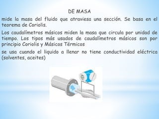 DE MASA
mide la masa del fluido que atraviesa una sección. Se basa en el
teorema de Coriolis.
Los caudalímetros másicos miden la masa que circula por unidad de
tiempo. Los tipos más usados de caudalímetros másicos son por
principio Coriolis y Másicos Térmicos
se usa cuando el liquido a llenar no tiene conductividad eléctrica
(solventes, aceites)
 