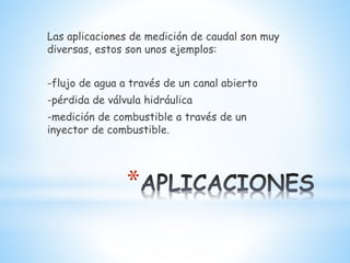 *
Las aplicaciones de medición de caudal son muy
diversas, estos son unos ejemplos:
-flujo de agua a través de un canal abierto
-pérdida de válvula hidráulica
-medición de combustible a través de un
inyector de combustible.
 