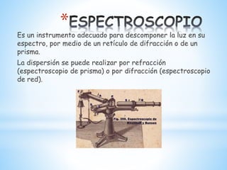 *
Es un instrumento adecuado para descomponer la luz en su
espectro, por medio de un retículo de difracción o de un
prisma.
La dispersión se puede realizar por refracción
(espectroscopio de prisma) o por difracción (espectroscopio
de red).
 