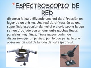 *
dispersa la luz utilizando una red de difracción en
lugar de un prisma. Una red de difracción es una
superficie especular de metal o vidrio sobre la que
se han dibujado con un diamante muchas líneas
paralelas muy finas. Tiene mayor poder de
dispersión que un prisma, por lo que permite una
observación más detallada de los espectros.
 