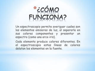 *
Un espectroscopio permite averiguar cuales son
los elementos emisores de luz, al separarla en
sus colores componentes y presentar un
espectro (como una arco iris).
Cada elemento produce colores diferentes. En
el espectroscopio estas líneas de colores
delatan los elementos en la fuente.
 