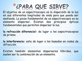 *
El objetivo de un espectroscopio es la dispersión de la luz
en sus diferentes longitudes de onda para que pueda ser
analizada. La pieza fundamental de un espectroscopio es su
elemento dispersor. Existen dos principios ópticos
fundamentales que permiten dispersar la luz.
la refracción diferencial: da lugar a los espectroscopios
de prisma.
la interferencia: esta da lugar a los basados en redes de
difracción.
Existen también elementos dispersores híbridos, que
suelen ser la combinación de un elemento.
 
