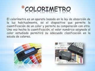 *
El colorímetro es un aparato basado en la ley de absorción de
la luz habitualmente, es el dispositivo que permite la
cuantificación de un color y permite su comparación con otro.
Una vez hecha la cuantificación, el valor numérico asignado al
color estudiado permitirá su adecuada clasificación en la
escala de colores.
 