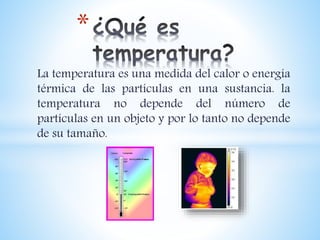 La temperatura es una medida del calor o energía
térmica de las partículas en una sustancia. la
temperatura no depende del número de
partículas en un objeto y por lo tanto no depende
de su tamaño.
*
 