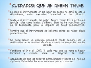 *
*Coloque el instrumento en un lugar en donde no esté sujeto a
vibraciones, calor excesivo, humedad o luz directa.
*Proteja el instrumento del polvo. Nunca toque las superficies
ópticas tales como lentes y filtros. Siga las instrucciones que
da el fabricante para la limpieza de tales componentes.
*Permita que el instrumento se caliente antes de hacer algún
procedimiento.
*Se debe hacer un chequeo periódico (cada semana) de la
calibración de la longitud de onda, cuando se sospeche que ha
variado.
*Verifique el 0 y el 100% T cada vez que se vaya a hacer
lecturas y cuando varíe la longitud de onda.
*Asegúrese de que las cubetas estén limpias y libres de huellas
digitales. Esto debe hacerse cada vez que va a usarse.
 