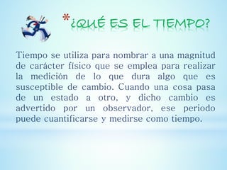 *¿QUÉ ES EL TIEMPO?
Tiempo se utiliza para nombrar a una magnitud
de carácter físico que se emplea para realizar
la medición de lo que dura algo que es
susceptible de cambio. Cuando una cosa pasa
de un estado a otro, y dicho cambio es
advertido por un observador, ese periodo
puede cuantificarse y medirse como tiempo.
 
