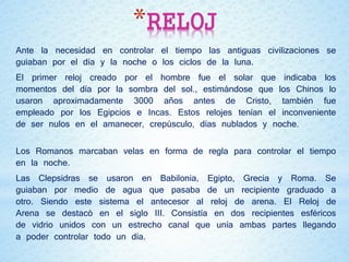 *RELOJ
Ante la necesidad en controlar el tiempo las antiguas civilizaciones se
guiaban por el día y la noche o los ciclos de la luna.
El primer reloj creado por el hombre fue el solar que indicaba los
momentos del día por la sombra del sol., estimándose que los Chinos lo
usaron aproximadamente 3000 años antes de Cristo, también fue
empleado por los Egipcios e Incas. Estos relojes tenían el inconveniente
de ser nulos en el amanecer, crepúsculo, días nublados y noche.
Los Romanos marcaban velas en forma de regla para controlar el tiempo
en la noche.
Las Clepsidras se usaron en Babilonia, Egipto, Grecia y Roma. Se
guiaban por medio de agua que pasaba de un recipiente graduado a
otro. Siendo este sistema el antecesor al reloj de arena. El Reloj de
Arena se destacó en el siglo III. Consistía en dos recipientes esféricos
de vidrio unidos con un estrecho canal que unía ambas partes llegando
a poder controlar todo un día.
 
