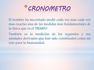 *CRONOMETRO
El hombre ha necesitado medir cada vez mas cada vez
mas exactas una de las medidas mas fundamentales de
la física que es el TIEMPO.
También es la medición de los segundos y sus
unidades derivadas que han sido constituidos como un
reto para la humanidad.
 