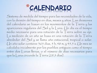 *CALENDARIO
Sistema de medida del tiempo para las necesidades de la vida,
con la división del tiempo en días, meses y años. Las divisiones
del calendario se basan en los movimientos de la Tierra y las
apariciones regulares del Sol y la Luna. Un día es el tiempo
medio necesario para una rotación de la Tierra sobre su eje.
La medición de un año se basa en una rotación de la Tierra
alrededor del Sol y se llama año estacional, tropical o solar.
Un año solar contiene 365 días, 5 h, 48 m, y 45,5 s. Un mes se
calculaba inicialmente por los pueblos antiguos como el tiempo
entre dos Lunas llenas, o el número de días necesarios para
que la Luna circunde la Tierra (29,5 días).
 