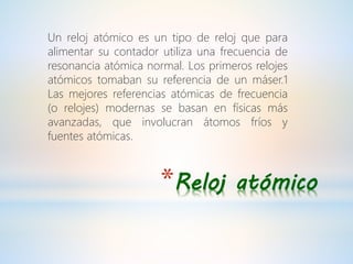 *Reloj atómico
Un reloj atómico es un tipo de reloj que para
alimentar su contador utiliza una frecuencia de
resonancia atómica normal. Los primeros relojes
atómicos tomaban su referencia de un máser.1
Las mejores referencias atómicas de frecuencia
(o relojes) modernas se basan en físicas más
avanzadas, que involucran átomos fríos y
fuentes atómicas.
 