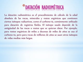 *DATACIÓN RADIOMÉTRICA
La datación radiométrica es el procedimiento de cálculo de la edad
absoluta de las rocas, minerales y restos orgánicos que contienen
ciertos isótopos radiactivos, como el carbono-14, comúnmente utilizado
para datación de registros fósiles. El isótopo usado depende de la
antigüedad de las rocas o restos que se quieran datar. Por ejemplo,
para restos orgánicos de miles a decenas de miles de años se usa el
carbono-14, pero para rocas de millones de años se usan otros isótopos
de vidas medias más largas.
 