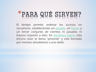 *
El tiempo permite ordenar los sucesos en
secuencias, estableciendo un pasado, un futuro y
un tercer conjunto de eventos ni pasados ni
futuros respecto a otro. En mecánica clásica esta
tercera clase se llama "presente" y está formada
por eventos simultáneos a uno dado.
 