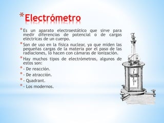 *Electrómetro
*Es un aparato electroestático que sirve para
medir diferencias de potencial o de cargas
eléctricas de un cuerpo.
*Son de uso en la física nuclear, ya que miden las
pequeñas cargas de la materia por el paso de las
radiaciones, lo hacen con cámaras de ionización.
*Hay muchos tipos de electrómetros, algunos de
estos son:
*- De reacción.
*- De atracción.
*- Quadrant.
*- Los modernos.
 