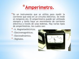 *Amperímetro.
*Es un instrumento que se utiliza para medir la
corriente que está en un circuito eléctrico. Se mide
en Amperes (A). El amperímetro puede ser utilizado
siempre y tanto haya un movimiento de corriente
eléctrica a través de unas bobinas. Hay varios tipos
de amperímetros, los cuales son:
*- A. Magnetoeléctricos.
*- Electromagnéticos.
*- Electrodinámico.
*- Digitales.
 