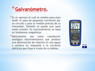 *Galvanómetro.
*Es un aparato el cual se emplea para para
medir el paso de pequeñas corrientes por
un circuito y para la medida precisa de su
intensidad. También se puede usar para
medir presión. Su funcionamiento se basa
en fenómenos magnéticos.
*Básicamente usa como transductor
analógico electromecánico que produce
una deformación de rotación en una aguja
o puntero en respuesta a la corriente
eléctrica que fluye a través de su bobina.
 