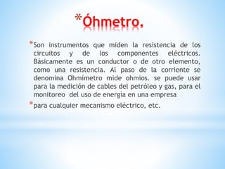 *Óhmetro.
*Son instrumentos que miden la resistencia de los
circuitos y de los componentes eléctricos.
Básicamente es un conductor o de otro elemento,
como una resistencia. Al paso de la corriente se
denomina Ohmímetro mide ohmios. se puede usar
para la medición de cables del petróleo y gas, para el
monitoreo del uso de energía en una empresa
*para cualquier mecanismo eléctrico, etc.
 