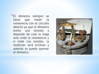 *El óhmetro siempre se
tiene que medir la
resistencia con el circuito
abierto ya que el óhmetro
emite una tensión y
depende de cual le llega
este mide la resistencia y
si mide con tensión, la
medición será errónea y
además se puede quemar
el óhmetro.
 