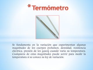 Se fundamenta en la variación que experimentan algunas
magnitudes de los cuerpos (volumen, densidad, resistencia
eléctrica, presión de los gases) cuando varía su temperatura.
Cualquiera de estas magnitudes puede servir para medir la
temperatura si se conoce su ley de variación.
 