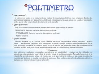 * ¿para que son?
el polímetro o tester es el instrumento de medida de magnitudes eléctricas mas empleado. Existen los
polímetros analógicos, en los que la medición esta indicada por una aguja sobre una escala, y los digitales
en los que el valor esta indicado directamente en la pantalla.
* ¿para que sirven?
Con un polímetro normalmente se pueden realizar tres tipos básicos de medida:
TENSIONES: (tanto en corriente alterna como continua).
INTENSIDADES: (tanto en corriente alterna como continua).
RESISTENCIAS.
* ¿como se usa?
Vamos a empezar por lo principal, como conectar las pinzas de medida de nuestro milímetro. La pinza
negra es el común (negativo) e irá siempre en el mismo conector indicado como Será la pinza roja la
que tendremos que variar de conector según el tipo de medida que queramos hacer. Hay que tener mucho
cuidado, un fallo en la posición de las pinzas puede crear un cortocircuito y dañar el milímetro.
* Precaución
Los polímetros analógicos empleados normalmente en electricidad y muchos de los utilizados en
electrónica están ajustados para indicar la tensión eficaz de señales sinodales. Para ello hacen uso de la
relación fija entre la tensión eficaz y la media, que es la que realmente miden, de las ondas sinodales. La
medición por tanto no es exacta, normalmente es menor. Este problema se solventa utilizando polímetros
digitales que obtienen el valor real de la tensión.
 