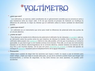 * ¿para que son?
Los voltímetros, en esencia, están constituidos de un galvanómetro sensible que se conecta en serie a
una resistencia extra de mayor valor. A fin de que durante el proceso de medición se modifique la
diferencia de potencial, lo mejor es intentar que el voltímetro utilice la menor cantidad de electricidad
posible.
o ¿para que sirven?
Un voltímetro es un instrumento que sirve para medir la diferencia de potencial entre dos puntos de
un circuito eléctrico.
o ¿como se usa?
Para efectuar la medida de la diferencia de potencial el voltímetro ha de colocarse en paralelo; esto es,
en derivación sobre los puntos entre los que tratamos de efectuar la medida. Esto nos lleva a que el
voltímetro debe poseer una resistencia interna lo más alta posible, a fin de que no produzca un consumo
apreciable, lo que daría lugar a una medida errónea de la tensión. Para ello, en el caso de instrumentos
basados en los efectos electromagnéticos de la corriente eléctrica, estarán dotados de bobinas de hilo
muy fino y con muchas espiras, con lo que con poca intensidad de corriente a través del aparato se
consigue el momento necesario para el desplazamiento de la aguja indicadora.
o Precaución
debes tener cuidado de elegir bien las opciones que vayas a medir, no vayas a usar el ohmetro para
medir voltaje, y fijate que elijas la escala adecuada, ya que de lo contrario puedes hacer que tengan mal
funcionamiento, y normas de seguridad, no hay tanto bronca con esos aparatos, no puedes sufrir
accidentes
 