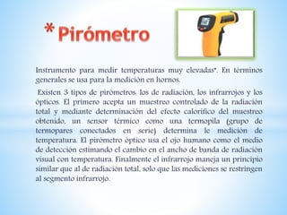 Instrumento para medir temperaturas muy elevadas”. En términos
generales se usa para la medición en hornos.
Existen 3 tipos de pirómetros: los de radiación, los infrarrojos y los
ópticos. El primero acepta un muestreo controlado de la radiación
total y mediante determinación del efecto calorífico del muestreo
obtenido, un sensor térmico como una termopila (grupo de
termopares conectados en serie) determina le medición de
temperatura. El pirómetro óptico usa el ojo humano como el medio
de detección estimando el cambio en el ancho de banda de radiación
visual con temperatura. Finalmente el infrarrojo maneja un principio
similar que al de radiación total, solo que las mediciones se restringen
al segmento infrarrojo.
 