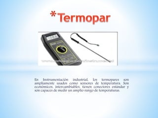 En Instrumentación industrial, los termopares son
ampliamente usados como sensores de temperatura. Son
económicos, intercambiables, tienen conectores estándar y
son capaces de medir un amplio rango de temperaturas.
 