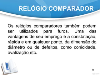 RELÓGIO COMPARADOR
Os relógios comparadores também podem
ser utilizados para furos. Uma das
vantagens de seu emprego é a constatação,
rápida e em qualquer ponto, da dimensão do
diâmetro ou de defeitos, como conicidade,
ovalização etc.
11
 