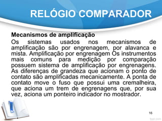 RELÓGIO COMPARADOR
Mecanismos de amplificação
Os sistemas usados nos mecanismos de
amplificação são por engrenagem, por alavanca e
mista. Amplificação por engrenagem Os instrumentos
mais comuns para medição por comparação
possuem sistema de amplificação por engrenagens.
As diferenças de grandeza que acionam o ponto de
contato são amplificadas mecanicamente. A ponta de
contato move o fuso que possui uma cremalheira,
que aciona um trem de engrenagens que, por sua
vez, aciona um ponteiro indicador no mostrador.
16
 