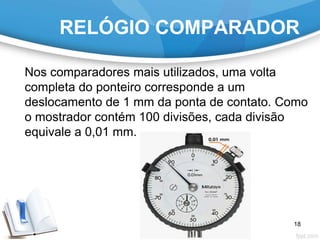 RELÓGIO COMPARADOR
Nos comparadores mais utilizados, uma volta
completa do ponteiro corresponde a um
deslocamento de 1 mm da ponta de contato. Como
o mostrador contém 100 divisões, cada divisão
equivale a 0,01 mm.
18
 