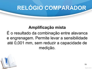 RELÓGIO COMPARADOR
Amplificação mista
É o resultado da combinação entre alavanca
e engrenagem. Permite levar a sensibilidade
até 0,001 mm, sem reduzir a capacidade de
medição.
19
 