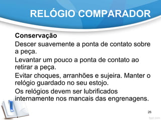 RELÓGIO COMPARADOR
Conservação
Descer suavemente a ponta de contato sobre
a peça.
Levantar um pouco a ponta de contato ao
retirar a peça.
Evitar choques, arranhões e sujeira. Manter o
relógio guardado no seu estojo.
Os relógios devem ser lubrificados
internamente nos mancais das engrenagens.
26
 