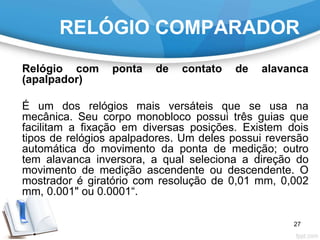 RELÓGIO COMPARADOR
Relógio com ponta de contato de alavanca
(apalpador)
É um dos relógios mais versáteis que se usa na
mecânica. Seu corpo monobloco possui três guias que
facilitam a fixação em diversas posições. Existem dois
tipos de relógios apalpadores. Um deles possui reversão
automática do movimento da ponta de medição; outro
tem alavanca inversora, a qual seleciona a direção do
movimento de medição ascendente ou descendente. O
mostrador é giratório com resolução de 0,01 mm, 0,002
mm, 0.001" ou 0.0001“.
27
 
