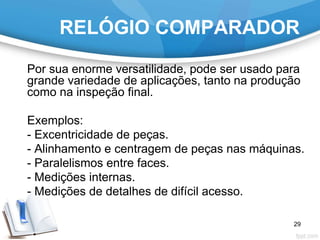 RELÓGIO COMPARADOR
Por sua enorme versatilidade, pode ser usado para
grande variedade de aplicações, tanto na produção
como na inspeção final.
Exemplos:
- Excentricidade de peças.
- Alinhamento e centragem de peças nas máquinas.
- Paralelismos entre faces.
- Medições internas.
- Medições de detalhes de difícil acesso.
29
 