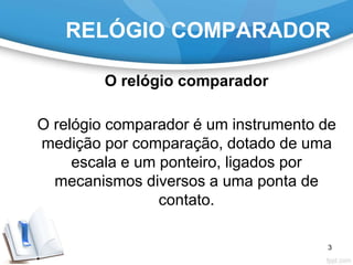 RELÓGIO COMPARADOR
O relógio comparador
O relógio comparador é um instrumento de
medição por comparação, dotado de uma
escala e um ponteiro, ligados por
mecanismos diversos a uma ponta de
contato.
3
 