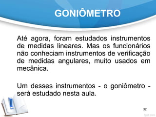 GONIÔMETRO
Até agora, foram estudados instrumentos
de medidas lineares. Mas os funcionários
não conheciam instrumentos de verificação
de medidas angulares, muito usados em
mecânica.
Um desses instrumentos - o goniômetro -
será estudado nesta aula.
32
 
