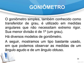 GONIÔMETRO
O goniômetro simples, também conhecido como
transferidor de grau, é utilizado em medidas
angulares que não necessitam extremo rigor.
Sua menor divisão é de 1º (um grau).
Há diversos modelos de goniômetro.
A seguir, mostramos um tipo bastante usado,
em que podemos observar as medidas de um
ângulo agudo e de um ângulo obtuso.
34
 