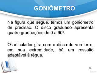 GONIÔMETRO
Na figura que segue, temos um goniômetro
de precisão. O disco graduado apresenta
quatro graduações de 0 a 90º.
O articulador gira com o disco do vernier e,
em sua extremidade, há um ressalto
adaptável à régua.
36
 