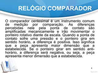 RELÓGIO COMPARADOR
O comparador centesimal é um instrumento comum
de medição por comparação. As diferenças
percebidas nele pela ponta de contato são
amplificadas mecanicamente e irão movimentar o
ponteiro rotativo diante da escala. Quando a ponta de
contato sofre uma pressão e o ponteiro gira em
sentido horário, a diferença é positiva. Isso significa
que a peça apresenta maior dimensão que a
estabelecida. Se o ponteiro girar em sentido anti-
horário, a diferença será negativa, ou seja, a peça
apresenta menor dimensão que a estabelecida.
4
 