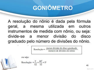 GONIÔMETRO
A resolução do nônio é dada pela fórmula
geral, a mesma utilizada em outros
instrumentos de medida com nônio, ou seja:
divide-se a menor divisão do disco
graduado pelo número de divisões do nônio.
40
 