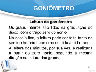 GONIÔMETRO
Leitura do goniômetro
Os graus inteiros são lidos na graduação do
disco, com o traço zero do nônio.
Na escala fixa, a leitura pode ser feita tanto no
sentido horário quanto no sentido anti-horário.
A leitura dos minutos, por sua vez, é realizada
a partir do zero nônio, seguindo a mesma
direção da leitura dos graus.
41
 