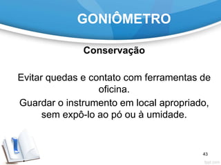 GONIÔMETRO
Conservação
Evitar quedas e contato com ferramentas de
oficina.
Guardar o instrumento em local apropriado,
sem expô-lo ao pó ou à umidade.
43
 