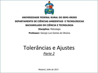 www.posmci.ufsc.br
UNIVERSIDADE FEDERAL RURAL DO SEMI-ÁRIDO
DEPARTAMENTO DE CIÊNCIAS AMBIENTAIS E TECNOLÓGICAS
BACHARELADO EM CIÊNCIA E TECNOLOGIA
Disciplina: Metrologia
Professor: George Luiz Gomes de Oliveira
Tolerâncias e Ajustes
Parte 2
Mossoró, Julho de 2013
 