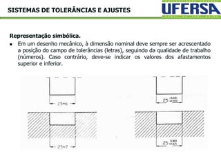 Representação simbólica.
 Em um desenho mecânico, à dimensão nominal deve sempre ser acrescentado
a posição do campo de tolerâncias (letras), seguindo da qualidade de trabalho
(números). Caso contrário, deve-se indicar os valores dos afastamentos
superior e inferior.
SISTEMAS DE TOLERÂNCIAS E AJUSTES
 