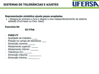 Representação simbólica ajuste peças acopladas.
1 – Designa-se primeiro o furo e depois o eixo independentemente do sistema
adotado (Furo-base ou Eixo- base)
Exercício 04
55 F7h6
 FURO F7
 Qualidade de trabalho: ____
 Posição no campo de tolerância: ___
 Dimensão nominal: _____
 Afastamento superior: _____
 Afastamento inferior: ______
 Tolerância (t)= ______
 Dimensão máxima: __________
 Dimensão mínima: _________
SISTEMAS DE TOLERÂNCIAS E AJUSTES
 