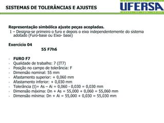 Representação simbólica ajuste peças acopladas.
1 – Designa-se primeiro o furo e depois o eixo independentemente do sistema
adotado (Furo-base ou Eixo- base)
Exercício 04
55 F7h6
 FURO F7
 Qualidade de trabalho: 7 (IT7)
 Posição no campo de tolerância: F
 Dimensão nominal: 55 mm
 Afastamento superior: + 0,060 mm
 Afastamento inferior: + 0,030 mm
 Tolerância (t)= As – Ai = 0,060 - 0,030 = 0,030 mm
 Dimensão máxima: Dn + As = 55,000 + 0,060 = 55,060 mm
 Dimensão mínima: Dn + Ai = 55,000 + 0,030 = 55,030 mm
SISTEMAS DE TOLERÂNCIAS E AJUSTES
 