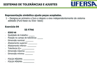 Representação simbólica ajuste peças acopladas.
1 – Designa-se primeiro o furo e depois o eixo independentemente do sistema
adotado (Furo-base ou Eixo- base)
Exercício 04
55 F7h6
 EIXO h6
 Qualidade de trabalho: _____
 Posição no campo de tolerância: _____
 Dimensão nominal: _______
 Afastamento superior: ________
 Afastamento inferior: ________
 Tolerância (t)= ___________
 Dimensão máxima: ________
 Dimensão mínima: _______
 FOLGA MÁXIMA: __________
 FOLGA MÍNIMA: __________
SISTEMAS DE TOLERÂNCIAS E AJUSTES
 