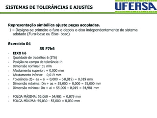 Representação simbólica ajuste peças acopladas.
1 – Designa-se primeiro o furo e depois o eixo independentemente do sistema
adotado (Furo-base ou Eixo- base)
Exercício 04
55 F7h6
 EIXO h6
 Qualidade de trabalho: 6 (IT6)
 Posição no campo de tolerância: h
 Dimensão nominal: 55 mm
 Afastamento superior: + 0,000 mm
 Afastamento inferior: - 0,019 mm
 Tolerância (t)= as – ai = 0,000 – (-0,019) = 0,019 mm
 Dimensão máxima: Dn + as = 55,000 + 0,000 = 55,000 mm
 Dimensão mínima: Dn + ai = 55,000 – 0,019 = 54,981 mm
 FOLGA MÁXIMA: 55,060 – 54,981 = 0,079 mm
 FOLGA MÍNIMA: 55,030 - 55,000 = 0,030 mm
SISTEMAS DE TOLERÂNCIAS E AJUSTES
 