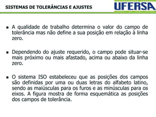  A qualidade de trabalho determina o valor do campo de
tolerância mas não define a sua posição em relação à linha
zero.
 Dependendo do ajuste requerido, o campo pode situar-se
mais próximo ou mais afastado, acima ou abaixo da linha
zero.
 O sistema ISO estabeleceu que as posições dos campos
são definidas por uma ou duas letras do alfabeto latino,
sendo as maiúsculas para os furos e as minúsculas para os
eixos. A figura mostra de forma esquemática as posições
dos campos de tolerância.
SISTEMAS DE TOLERÂNCIAS E AJUSTES
 