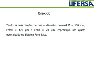 Tendo as informações de que o diâmetro nominal Ø = 100 mm,
Fmáx = 170 µm e Fmin = 70 µm, especifique um ajuste
normalizado no Sistema Furo Base.
Exercício
 