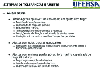  Ajustes móveis
 Critérios gerais aplicáveis na escolha de um ajuste com folga:
 Precisão de locação do eixo;
 Capacidade de carga do mancal;
 Suavidade de marcha;
 Temperaturas de funcionamento e repouso;
 Condições de lubrificação e velocidade de deslizamento;
 Limitação até um mínimo aceitável das perdas por atrito.
 Ajustes com guias precisas (Deslizante)
 Montagens de engrenagens e polias sobre eixos. Momento torçor é
transmitido por chavetas.
 Ajustes com mínimas perdas por atrito e máxima capacidade de
carga (Rotativo)
 Engrenagens ou polias deslizantes;
 Acoplamentos com discos deslizáveis;
 Engrenagens e eixos de caixa de câmbio.
SISTEMAS DE TOLERÂNCIAS E AJUSTES
 